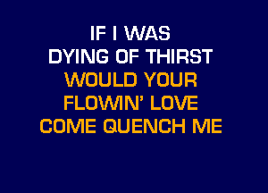 IF I WAS
DYING 0F THIRST
WOULD YOUR
FLOWN' LOVE
COME GUENCH ME

g