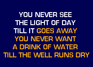 YOU NEVER SEE
THE LIGHT 0F DAY
TILL IT GOES AWAY
YOU NEVER WANT
A DRINK OF WATER
TILL THE WELL RUNS DRY