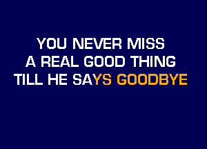 YOU NEVER MISS
A REAL GOOD THING
TILL HE SAYS GOODBYE