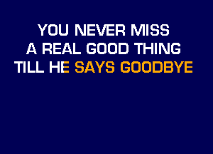YOU NEVER MISS
A REAL GOOD THING
TILL HE SAYS GOODBYE