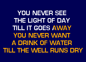 YOU NEVER SEE
THE LIGHT 0F DAY
TILL IT GOES AWAY
YOU NEVER WANT
A DRINK OF WATER
TILL THE WELL RUNS DRY
