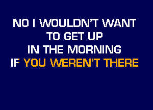 NO I WOULDN'T WANT
TO GET UP
IN THE MORNING
IF YOU WEREN'T THERE