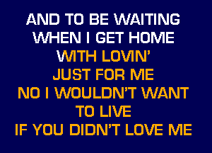 AND TO BE WAITING
WHEN I GET HOME
WITH LOVIN'
JUST FOR ME
NO I WOULDN'T WANT
TO LIVE
IF YOU DIDN'T LOVE ME