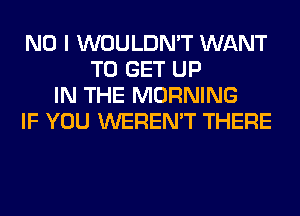 NO I WOULDN'T WANT
TO GET UP
IN THE MORNING
IF YOU WEREN'T THERE