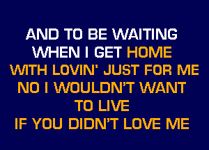 AND TO BE WAITING

WHEN I GET HOME
VUITH LOVIN' JUST FOR ME

NO I WOULDN'T WANT
TO LIVE
IF YOU DIDN'T LOVE ME