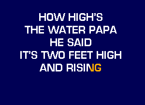 HOW HIGH'S
THE WATER PAPA
HE SAID

IT'S TWO FEET HIGH
AND RISING