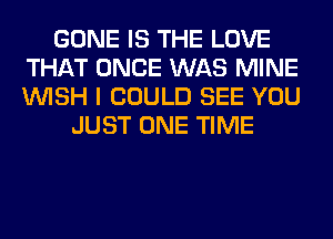 GONE IS THE LOVE
THAT ONCE WAS MINE
WISH I COULD SEE YOU

JUST ONE TIME