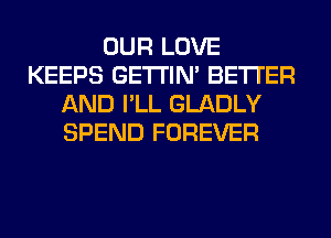 OUR LOVE
KEEPS GETI'IM BETTER
AND I'LL GLADLY
SPEND FOREVER
