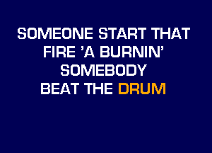 SOMEONE START THAT
FIRE 'A BURNIN'
SOMEBODY
BEAT THE DRUM