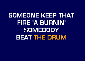 SOMEONE KEEP THAT
FIRE 'A BURNIN'
SOMEBODY
BEAT THE DRUM