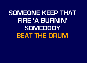 SOMEONE KEEP THAT
FIRE 'A BURNIN'
SOMEBODY
BEAT THE DRUM
