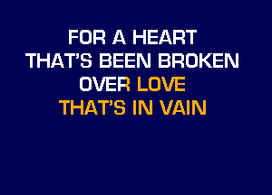 FOR A HEART
THAT'S BEEN BROKEN
OVER LOVE
THAT'S IN VAIN