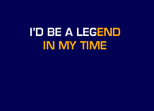I'D BE A LEGEND
IN MY TIME