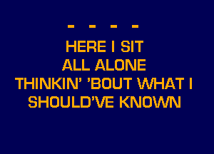 HERE I SIT
ALL ALONE

THINKIN' 'BOUT WHAT I
SHOULD'VE KNOWN