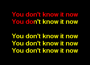 You don't know it now
You don't know it now

You don't know it now
You don't know it now
You don't know it now