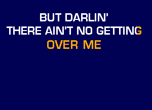 BUT DARLIM
THERE AINT N0 GETTING

OVER ME