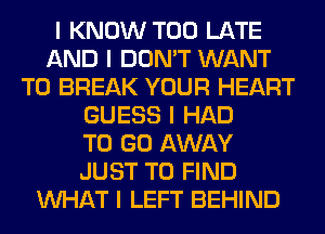 I KNOW TOO LATE
AND I DON'T WANT
TO BREAK YOUR HEART
GUESS I HAD
TO GO AWAY
JUST TO FIND
INHAT I LEFT BEHIND