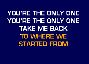 YOU'RE THE ONLY ONE
YOU'RE THE ONLY ONE
TAKE ME BACK
TO WHERE WE
STARTED FROM