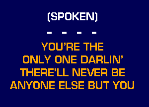 (SPOKEN)

YOU'RE THE
ONLY ONE DARLIN'
THERE'LL NEVER BE

ANYONE ELSE BUT YOU