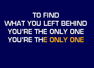 TO FIND
WHAT YOU LEFT BEHIND
YOU'RE THE ONLY ONE
YOU'RE THE ONLY ONE