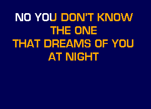 N0 YOU DON'T KNOW
THE ONE
THAT DREAMS OF YOU

AT NIGHT