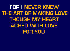 FOR I NEVER KNEW
THE ART OF MAKING LOVE
THOUGH MY HEART
ACHED WITH LOVE
FOR YOU