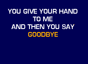 YOU GIVE YOUR HAND
TOIWE
AND THEN YOU SAY

GOODBYE