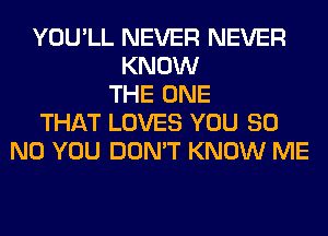 YOU'LL NEVER NEVER
KNOW
THE ONE
THAT LOVES YOU 80
N0 YOU DON'T KNOW ME
