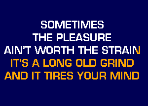 SOMETIMES
THE PLEASURE
AIN'T WORTH THE STRAIN
ITS A LONG OLD GRIND
AND IT TIRES YOUR MIND