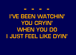 I'VE BEEN WATCHIM
YOU CRYIN'
WHEN YOU DO
I JUST FEEL LIKE DYIN'