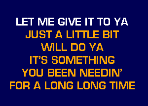 LET ME GIVE IT TO YA
JUST A LITTLE BIT
WILL DO YA
ITS SOMETHING
YOU BEEN NEEDIN'
FOR A LONG LONG TIME