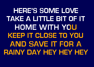 HERES SOME LOVE
TAKE A LITTLE BIT OF IT

HOME WITH YOU
KEEP IT CLOSE TO YOU

AND SAVE IT FOR A
RAINY DAY HEY HEY HEY