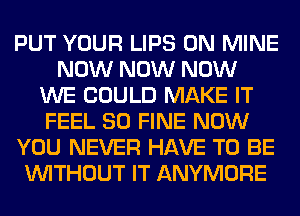 PUT YOUR LIPS 0N MINE
NOW NOW NOW
WE COULD MAKE IT
FEEL SO FINE NOW
YOU NEVER HAVE TO BE
WITHOUT IT ANYMORE