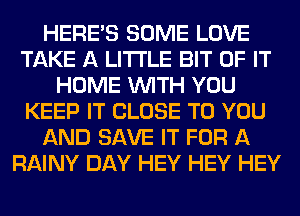 HERES SOME LOVE
TAKE A LITTLE BIT OF IT
HOME WITH YOU
KEEP IT CLOSE TO YOU
AND SAVE IT FOR A
RAINY DAY HEY HEY HEY