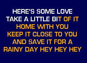 HERES SOME LOVE
TAKE A LITTLE BIT OF IT
HOME WITH YOU
KEEP IT CLOSE TO YOU
AND SAVE IT FOR A
RAINY DAY HEY HEY HEY