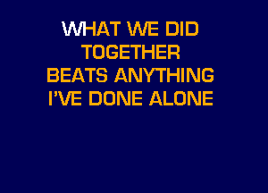 XNHAT WE DID
TOGETHER
BEATS ANYTHING

I'VE DONE ALONE