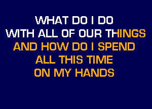 WHAT DO I DO
WITH ALL OF OUR THINGS
AND HOW DO I SPEND
ALL THIS TIME
ON MY HANDS