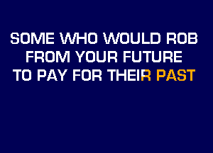 SOME WHO WOULD ROB
FROM YOUR FUTURE
TO PAY FOR THEIR PAST