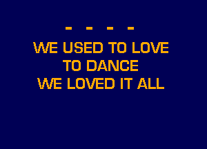 WE USED TO LOVE
TO DANCE

WE LOVED IT ALL