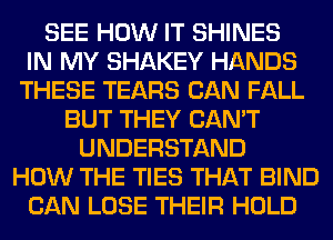 SEE HOW IT SHINES
IN MY SHAKEY HANDS
THESE TEARS CAN FALL
BUT THEY CAN'T
UNDERSTAND
HOW THE TIES THAT BIND
CAN LOSE THEIR HOLD