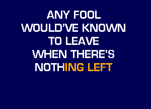 ANY FOOL
WOULD'VE KNOW
TO LEAVE
WHEN THERE'S

NOTHING LEFT