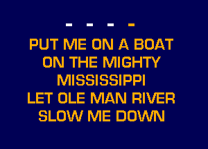 PUT ME ON A BOAT
ON THE MIGHTY
MISSISSIPPI
LET OLE MAN RIVER
SLOW ME DOWN
