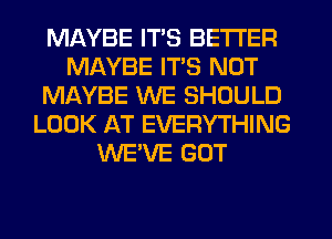 MAYBE ITS BETTER
MAYBE ITS NOT
MAYBE WE SHOULD
LOOK AT EVERYTHING
WE'VE GOT