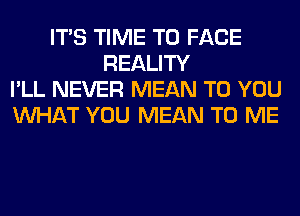 ITS TIME TO FACE
REALITY
I'LL NEVER MEAN TO YOU
WHAT YOU MEAN TO ME