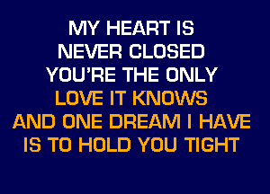 MY HEART IS
NEVER CLOSED
YOU'RE THE ONLY
LOVE IT KNOWS
AND ONE DREAM I HAVE
IS TO HOLD YOU TIGHT