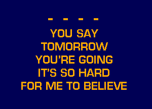 YOU SAY
TOMORROW
YOU'RE GOING
ITS SO HARD
FOR ME TO BELIEVE