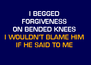 I BEGGED
FORGIVENESS
0N BENDED KNEES
I WOULDN'T BLAME HIM
IF HE SAID TO ME