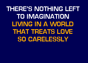 THERE'S NOTHING LEFT
T0 IMAGINATION
LIVING IN A WORLD
THAT TREATS LOVE
80 CARELESSLY