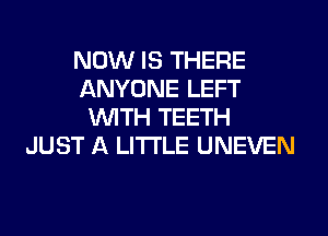 NOW IS THERE
ANYONE LEFT
WITH TEETH
JUST A LITTLE UNEVEN