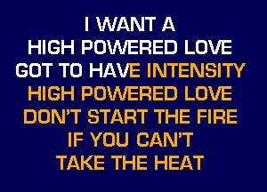 I WANT A
HIGH POWERED LOVE
GOT TO HAVE INTENSITY
HIGH POWERED LOVE
DON'T START THE FIRE
IF YOU CAN'T
TAKE THE HEAT